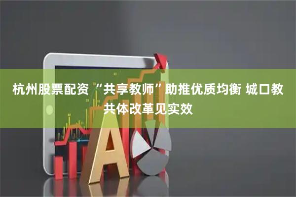 杭州股票配资 “共享教师”助推优质均衡 城口教共体改革见实效