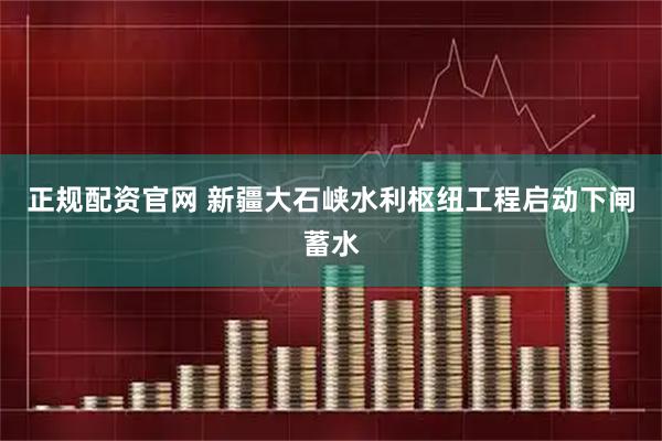 正规配资官网 新疆大石峡水利枢纽工程启动下闸蓄水