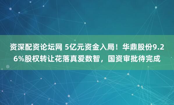 资深配资论坛网 5亿元资金入局！华鼎股份9.26%股权转让花落真爱数智，国资审批待完成