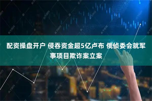 配资操盘开户 侵吞资金超5亿卢布 俄侦委会就军事项目欺诈案立案