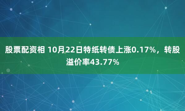 股票配资相 10月22日特纸转债上涨0.17%，转股溢价率43.77%