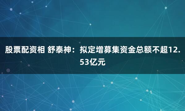 股票配资相 舒泰神：拟定增募集资金总额不超12.53亿元