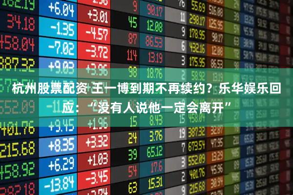 杭州股票配资 王一博到期不再续约？乐华娱乐回应：“没有人说他一定会离开”