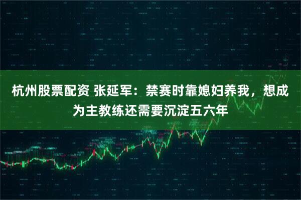 杭州股票配资 张延军：禁赛时靠媳妇养我，想成为主教练还需要沉淀五六年