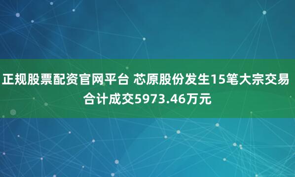 正规股票配资官网平台 芯原股份发生15笔大宗交易 合计成交5973.46万元