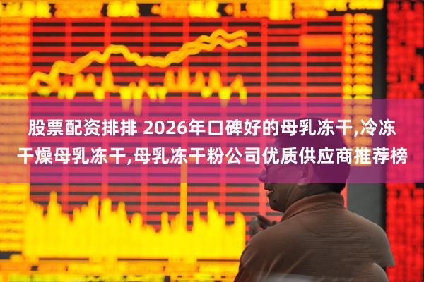 股票配资排排 2026年口碑好的母乳冻干,冷冻干燥母乳冻干,母乳冻干粉公司优质供应商推荐榜