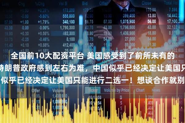 全国前10大配资平台 美国感受到了前所未有的压力，美媒披露，现在特朗普政府感到左右为难，中国似乎已经决定让美国只能进行二选一！想谈合作就别搞事
