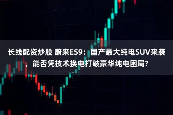 长线配资炒股 蔚来ES9：国产最大纯电SUV来袭，能否凭技术换电打破豪华纯电困局?