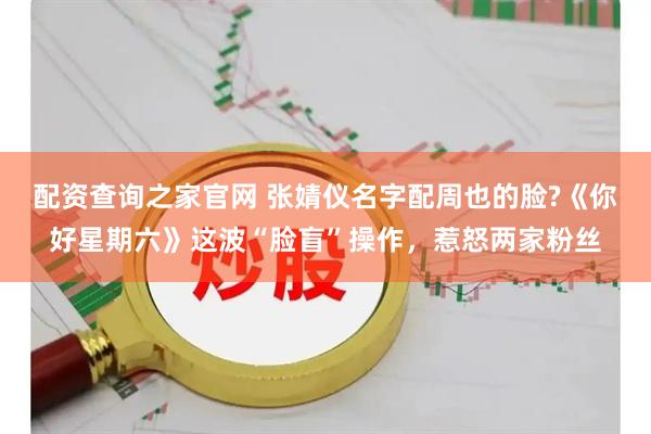 配资查询之家官网 张婧仪名字配周也的脸?《你好星期六》这波“脸盲”操作，惹怒两家粉丝