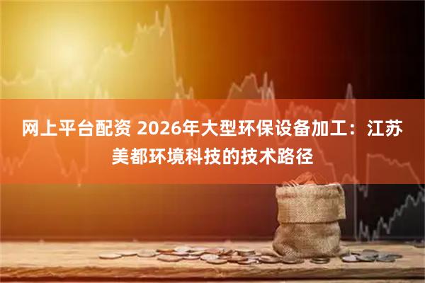 网上平台配资 2026年大型环保设备加工：江苏美都环境科技的技术路径