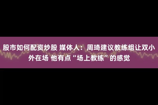 股市如何配资炒股 媒体人：周琦建议教练组让双小外在场 他有点“场上教练”的感觉